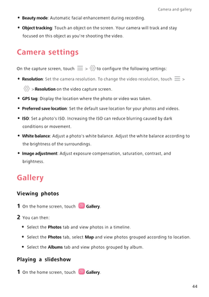 Page 48Camera and gallery  
44
• Beauty mode: Automatic facial enhancement during recording.
• Object tracking: Touch an object on the screen. Your camera will track and stay  
focused on this object as  youre shooting the video.
Camera settings
On the capture screen, touch  > to configure the following settings:
• Resolution: Set the camera resolution. To change the video resolution, touch  > 
 > Resolution on the video capture screen.
• GPS tag: Display the location where the photo or video was taken.
•...