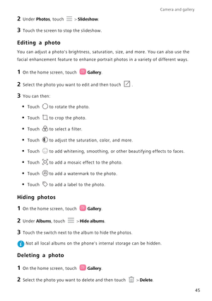 Page 49Camera and gallery  
45
2 Under Photos, touch  > Slideshow.
3 Touch the screen to stop the slideshow.
Editing a photo
You can adjust a photos brightness, saturation, size, and more. You can also use the  
facial enhancement feature to  enhance portrait photos in a variety of different ways.
1 On the home screen, touch Gallery.
2 Select the photo you want to edit and then touch .
3 You can then:
• Touch to rotate the photo.
• Touch to crop the photo.
• Touch to select a filter.
• Touch to adjust the...