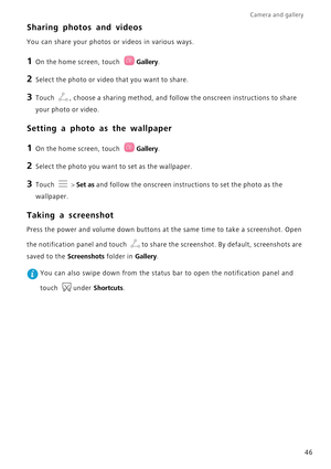 Page 50Camera and gallery  
46
Sharing photos and videos
You can share your photos or videos in various ways.
1 On the home screen, touch Gallery.
2 Select the photo or video that you want to share.
3 Touch , choose a sharing method, and follow the onscreen instructions to share 
your photo or video.
Setting a photo as the wallpaper
1 On the home screen, touch Gallery.
2 Select the photo you want to set as the wallpaper.
3 Touch  > Set as and follow the onscreen instructions to set the photo as the 
wallpaper....