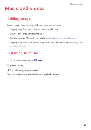 Page 51Music and videos  
47
Music and videos
Adding songs
Before you can listen to music, add songs onto your phone by:
• Copying songs from your computer using the USB cable.
• Downloading songs from the Internet.
• Copying songs via Bluetooth. For details, see Receiving a file using Bluetooth.
• Copying songs from other devices using Wi-Fi Direct. For details, see Receiving a file 
using Wi-Fi Direct.
Listening to music
1 On the home screen, touch Music.
2 Select a category.
3 Touch the song you want to...