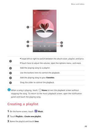 Page 52Music and videos  
48
 
When a song is playing, touch Home to exit the playback screen without  
stopping the song. To return to the musi c playback screen, open the notification  
panel and touch the playing song.
Creating a playlist
1 On the home screen, touch Music.
2 Touch Playlists > Create new playlist.
3 Name the playlist and touch Save.
•Swipe left or right to switch between  the album cover, playlist, and lyrics.
•Touch here to adjust the volume, open the options menu, and more.
Add the playing...