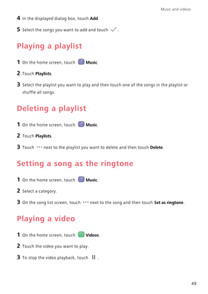 Page 53Music and videos  
49
4 In the displayed dialog box, touch Add.
5 Select the songs you want to add and touch .
Playing a playlist
1 On the home screen, touch Music.
2 Touch Playlists.
3 Select the playlist you want to play and then touch one of the songs in the playlist or  
shuffle all songs.
Deleting a playlist
1 On the home screen, touch Music.
2 Touch Playlists.
3 Touch next to the playlist you want  to delete and then touch Delete.
Setting a song as the ringtone
1 On the home screen, touch Music.
2...