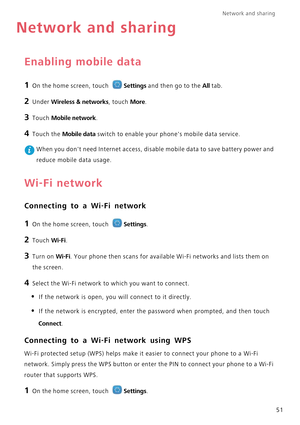 Page 55Network and sharing  
51
Network and sharing
Enabling mobile data
1 On the home screen, touch Settings and then go to the All tab.
2 Under Wireless & networks, touch More.
3 Touch Mobile network.
4 Touch the Mobile data switch to enable your phones mobile data service.
 When you dont need Internet access, disable mobile data to save battery power and  
reduce mobile data usage.
Wi-Fi network
Connecting to a Wi-Fi network
1 On the home screen, touch Settings.
2 Touch Wi-Fi. 
3 Turn on Wi-Fi. Your phone...