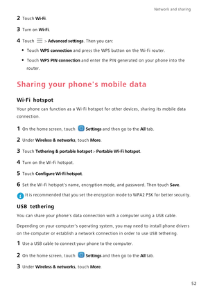 Page 56Network and sharing  
52
2 Touch Wi-Fi. 
3 Turn on Wi-Fi.
4 Touch  > Advanced settings. Then you can:
• Touch WPS connection and press the WPS button on the Wi-Fi router. 
• Touch WPS PIN connection and enter the PIN generated on your phone into the  
router.
Sharing your phones mobile data
Wi-Fi hotspot
Your phone can function as a Wi-Fi hotspot  for other devices, sharing its mobile data  
connection.
1 On the home screen, touch Settings and then go to the All tab.
2 Under Wireless & networks, touch...