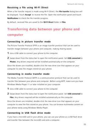 Page 59Network and sharing  
55
Receiving a file using Wi-Fi Direct
When a file transfer request is made using Wi-Fi Direct, the File transfer dialog box will  
be displayed. Touch Accept  to receive the file. Open th e notification panel and touch 
Notifications to check the file transfer progress. 
By default, received  files are saved to the Wi-Fi Direct folder in Files.
Transferring data between your phone and  
computer
Connecting in picture transfer mode
The Picture Transfer Protocol (PTP) is an im age...