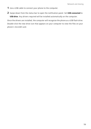 Page 60Network and sharing  
56
1 Use a USB cable to connect your phone to the computer.
2 Swipe down from the status bar to open the notification panel. Set USB connected to 
USB drive. Any drivers required will be installed automatically on the computer.
Once the drivers are installed, the computer will recognize the phone as a USB flash drive.  
Double-click the new drive icon that appears on your computer to view the files on your 
phones microSD card. 