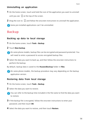 Page 62Apps
58
Uninstalling an application
1 On the home screen, touch and hold the icon of the application you want to uninstall  
until you see at the top of the screen.
2 Drag the icon to and follow the onscreen instructions to uninstall the application.
 Some pre-installed  applications cant be uninstalled.
Backup
Backing up data to local storage
1 On the home screen, touch Tools > Backup.
2 Touch New backup.
 On some phone models, backup files can be encrypted and password-protected. You  
will need to...