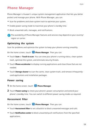 Page 63Apps
59
Phone Manager
Phone Manager is Huaweis unique system management application that lets you better  
protect and manage your phone. With Phone Manager, you can:
• Scan for problems and clean system trash to optimize your system.
• Enable power saving mode to maxi mize your phones standby time.
• Block unwanted calls, messages, and notifications.
 The availability of Phone Manager features and services may depend on your country/ 
region or carrier.
Optimizing the system
Scan for problems and...