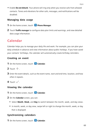 Page 64Apps
60
• Enable Do not disturb. Your phone will ring only when you receive calls from allowed  
contacts. Tones and vibrations for other ca lls, messages, and notifications will be  
disabled.
Managing data usage
1 On the home screen, touch Phone Manager.
2 Touch Traffic manager to configure data plan limits  and warnings, and view detailed  
data usage information.
Calendar
Calendar helps you to manage your daily life  and work. For example, you can plan your  
daily schedule in advance and view...