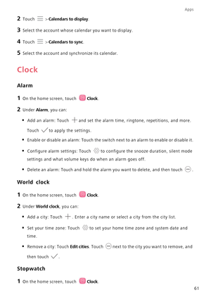 Page 65Apps
61
2 Touch  > Calendars to display.
3 Select the account whose calendar you want to display.
4 Touch  > Calendars to sync.
5 Select the account and synchronize its calendar.
Clock
Alarm
1 On the home screen, touch Clock.
2 Under Alarm, you can:
• Add an alarm: Touch and set the alarm time, ringtone, repetitions, and more. 
Touch to apply the settings.
• Enable or disable an alarm: Touch the switch next to an alarm to enable or disable it.
• Configure alarm settings: Touch to configure the snooze...