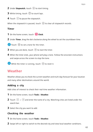 Page 66Apps
62
2 Under Stopwatch, touch to start timing.
3 While timing, touch to count laps.
4 Touch to pause the stopwatch.
When the stopwatch is paused, touch  to clear all stopwatch records.
Timer
1 On the home screen, touch Clock.
2 Under Timer, drag the dot clockwise along the wheel to set the countdown time.
 
Touch  to set a tone for the timer.
3 When you are done, touch to start the timer.
4 When the timer ends, your phone will play a tone. Follow the onscreen instructions  
and swipe across the scr...