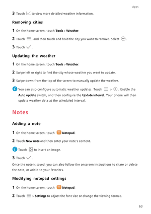 Page 67Apps
63
3 Touch to view more detailed weather information.
Removing cities
1 On the home screen, touch Tools > Weather.
2 Touch , and then touch and hold the city you want to remove. Select .
3 Touch .
Updating the weather
1 On the home screen, touch Tools > Weather.
2 Swipe left or right to find the city whose weather you want to update.
3 Swipe down from the top of the screen to manually update the weather.
 
You can also configure automatic weather updates. Touch  > . Enable the 
Auto update switch,...