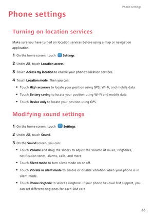 Page 70Phone settings 
66
Phone settings
Turning on location services
Make sure you have turned on location services before using a map or navigation  
application.
1 On the home screen, touch Settings.
2 Under All, touch Location access.
3 Touch Access my location to enable your phones location services.
4 Touch Location mode. Then you can:
• Touch High accuracy to locate your position usin g GPS, Wi-Fi, and mobile data.
• Touch Battery saving to locate your position using Wi-Fi and mobile data.
• Touch Device...