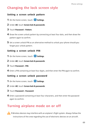 Page 73Phone settings 
69
Changing the lock screen style
Setting a screen unlock pattern
1 On the home screen, touch Settings.
2 Under All, touch Screen lock & passwords.
3 Touch Password > Pattern.
4 Draw the screen unlock pattern by connecting at least four dots, and then draw the  
pattern again to confirm.
5 Set a screen unlock PIN as an alternative method to unlock your phone should you 
forget your unlock pattern.
Setting a screen unlock PIN
1 On the home screen, touch Settings.
2 Under All, touch Screen...