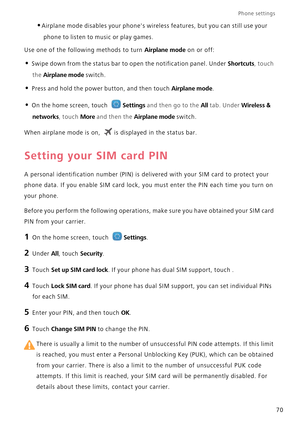 Page 74Phone settings 
70
•Airplane mode disables your phones wireless features, but you can still use your  
phone to listen to  music or play games. 
Use one of the following methods to turn Airplane mode on or off:
• Swipe down from the status bar to  open the notification panel. Under Shortcuts, touch  
the Airplane mode switch.
• Press and hold the power button, and then touch Airplane mode.
• On the home screen, touch Settings and then go to the All tab. Under Wireless & 
networks, touch More and then the...