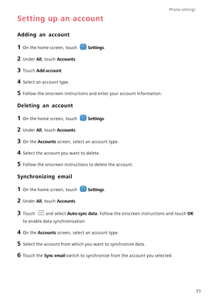 Page 75Phone settings 
71
Setting up an account
Adding an account
1 On the home screen, touch Settings.
2 Under All, touch Accounts.
3 Touch Add account.
4 Select an account type.
5 Follow the onscreen instructions and enter your account information.
Deleting an account
1 On the home screen, touch Settings.
2 Under All, touch Accounts.
3 On the Accounts screen, select an account type.
4 Select the account you want to delete.
5 Follow the onscreen instructions to delete the account.
Synchronizing email
1 On the...
