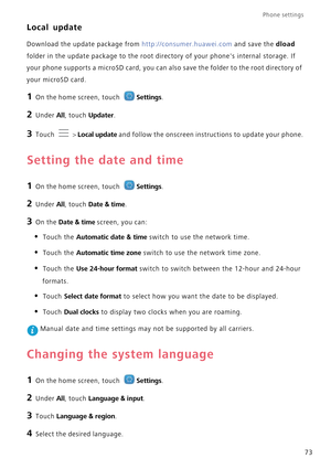 Page 77Phone settings 
73
Local update
Download the update package from http://consumer.huawei.com and save the dload  
folder in the update package to  the root directory of your phones internal storage. If  
your phone supports a microSD ca rd, you can also save the folder to the root directory of  
your microSD card.
1 On the home screen, touch Settings.
2 Under All, touch Updater.
3 Touch  > Local update and follow the onscreen instru ctions to update your phone.
Setting the date and time
1 On the home...