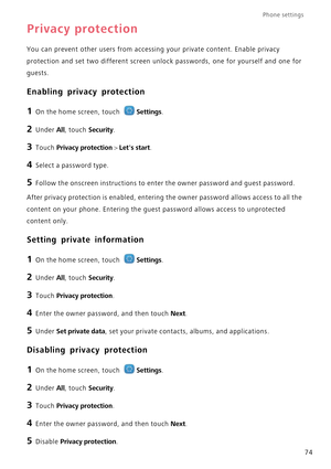 Page 78Phone settings 
74
Privacy protection
You can prevent other users from accessing your private content. Enable privacy  
protection and set two different screen unlo ck passwords, one for yourself and one for  
guests.
Enabling privacy protection
1 On the home screen, touch Settings.
2 Under All, touch Security.
3 Touch Privacy protection > Lets start.
4 Select a password type.
5 Follow the onscreen instructions to en ter the owner password and guest password.
After privacy protection is enabled, entering...