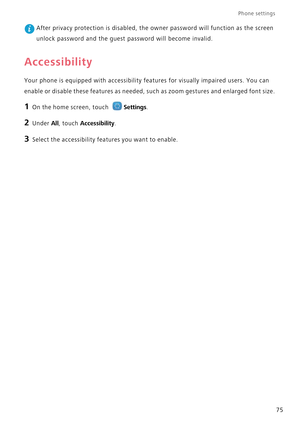 Page 79Phone settings 
75
 After privacy protection is disabled, the owner password will function as the screen  
unlock password and the guest  password will become invalid.
Accessibility
Your phone is equipped with accessibility features for visually impaired users. You can  
enable or disable these features as needed, su ch as zoom gestures and enlarged font size.
1 On the home screen, touch Settings.
2 Under All, touch Accessibility.
3 Select the accessibility features you want to enable. 