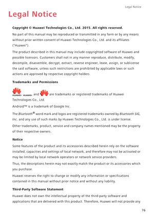 Page 80Legal Notice 
76
Legal Notice
Copyright © Huawei Technologies Co., Ltd. 2015. All rights reserved.
No part of this manual may be reproduced or transmitted in any form or by any means  
without prior written consent  of Huawei Technologies Co., Ltd. and its affiliates  
(Huawei). 
The product described in  this manual may include copyrighted software of Huawei and  
possible licensors. Customers shall not in  any manner reproduce, distribute, modify,  
decompile, disassemble, decrypt,  extract, reverse...