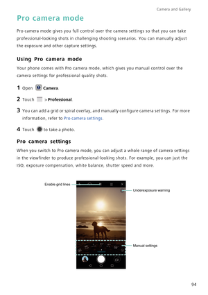 Page 101Camera and Gallery  
94
Pro camera mode
Pro camera mode gives you full control over the camera settings so that you can take 
professional-looking shots in challenging shooting scenarios. You can manually adjust 
the exposure and other capture settings. 
Using Pro camera mode
Your phone comes with Pro camera mode, which gives you manual control over the 
camera settings for professional quality shots.
1 Open Camera.
2 Touch  > Professional.
3 You can add a grid or spiral overlay, and manually configure...