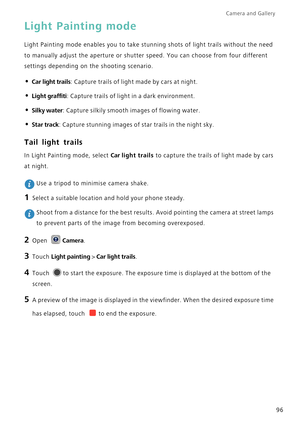Page 103Camera and Gallery  
96
Light Painting mode
Light Painting mode enables you to take stunning shots of light trails without the need 
to manually adjust the aperture or shutter speed. You can choose from four different 
settings depending on the shooting scenario.
• Car light trails: Capture trails of light made by cars at night.
• Light graffiti: Capture trails of light in a dark environment.
• Silky water: Capture silkily smooth images of flowing water.
• Star track: Capture stunning images of star...