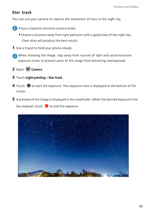 Page 106Camera and Gallery  
99
Star track
You can use your camera to capture the movement of stars in the night sky.
 
•Use a tripod to minimise camera shake.
•Choose a location away from light pollution with a good view of the night sky. 
Clear skies will produce the best results.
1 Use a tripod to hold your phone steady.
 When shooting the image, stay away from sources of light and avoid excessive 
exposure times to prevent parts of the image from becoming overexposed.
2 Open Camera.
3 Touch Light painting >...