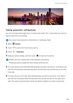 Page 108Camera and Gallery  
101
Taking panoramic self-portraits
You can also take wide-angle shots in self-portrait mode. This is ideal when you want to 
capture beautiful surroundings.
 You cannot take panoramic self-portraits in landscape mode.
1 Open Camera.
2 Touch to select the front-facing camera.
3 Touch  > Panorama.
4 Hold your phone steady, and then touch to take the first photo.
 
•Make sure that subjects dont move between each photo.
•Hold your phone steady and move slowly while you turn.
5 Turn your...