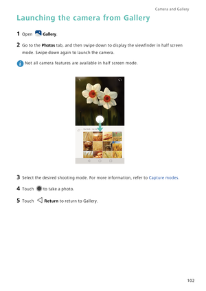Page 109Camera and Gallery  
102
Launching the camera from Gallery
1 Open Gallery.
2 Go to the Photos tab, and then swipe down to display the viewfinder in half screen 
mode. Swipe down again to launch the camera.
 Not all camera features are available in half screen mode.
3 Select the desired shooting mode. For more information, refer to Capture modes.
4 Touch to take a photo.
5 Touch Return to return to Gallery. 