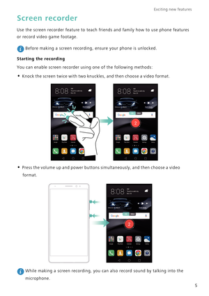 Page 12Exciting new features  
5
Screen recorder
Use the screen recorder feature to teach friends and family how to use phone features 
or record video game footage.
 Before making a screen recording, ensure your phone is unlocked.
Starting the recording
You can enable screen recorder using one of the following methods:
• Knock the screen twice with two knuckles, and then choose a video format.
• Press the volume up and power buttons simultaneously, and then choose a video 
format.
 While making a screen...