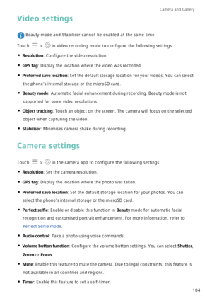 Page 111Camera and Gallery  
104
Video settings
 Beauty mode and Stabiliser cannot be enabled at the same time.
Touch   >  in video recording mode to configure the following settings:
• Resolution: Configure the video resolution.
• GPS tag: Display the location where the video was recorded.
• Preferred save location: Set the default storage location for your videos. You can select 
the phones internal storage or the microSD card.
• Beauty mode: Automatic facial enhancement during recording. Beauty mode is not...