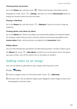 Page 114Camera and Gallery  
107
Viewing photos by location
Go to the Photos tab, and then touch  . Photos with location information will be 
displayed on a map. Touch   > 
Settings, and then turn on the Show location switch to 
display the location where the shot was taken.
Playing a slideshow
Go to the Photos tab, and then touch   > Slideshow. Touch the screen to stop the 
slideshow.
Viewing photos and videos by album
Go to the Albums tab. Photos and videos are automatically added to the default folders. 
For...