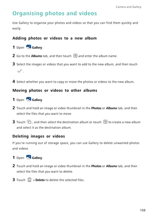 Page 115Camera and Gallery  
108
Organising photos and videos
Use Gallery to organise your photos and videos so that you can find them quickly and 
easily.
Adding photos or videos to a new album
1 Open Gallery.
2 Go to the Albums tab, and then touch and enter the album name.
3 Select the images or videos that you want to add to the new album, and then touch 
.
4 Select whether you want to copy or move the photos or videos to the new album.
Moving photos or videos to other albums
1 Open Gallery.
2 Touch and hold...