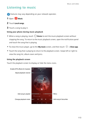 Page 120Music and video  
113
Listening to music
 Features may vary depending on your network operator.
1 Open Music.
2 Touch Local songs.
3 Touch a song to play it.
Using your phone during music playback
• When a song is playing, touch Home to exit the music playback screen without 
stopping the song. To return to the music playback screen, open the notification panel 
and touch the song that is playing.
• To close the music player, go to the My music screen, and then touch  > Close app.
• Touch the song that...