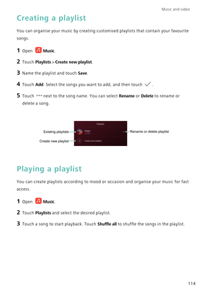 Page 121Music and video  
114
Creating a playlist
You can organise your music by creating customised playlists that contain your favourite 
songs.
1 Open Music.
2 Touch Playlists > Create new playlist.
3 Name the playlist and touch Save.
4 Touch Add. Select the songs you want to add, and then touch .
5 Touch next to the song name. You can select Rename or Delete to rename or 
delete a song.
Playing a playlist
You can create playlists according to mood or occasion and organise your music for fast 
access.
1 Open...