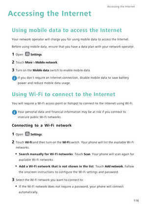 Page 123Accessing the Internet  
116
Accessing the Internet
Using mobile data to access the Internet
Your network operator will charge you for using mobile data to access the Internet.
Before using mobile data, ensure that you have a data plan with your network operator.
1 Open Settings.
2 Touch More > Mobile network.
3 Turn on the Mobile data switch to enable mobile data.
 If you dont require an Internet connection, disable mobile data to save battery 
power and reduce mobile data usage.
Using Wi-Fi to connect...