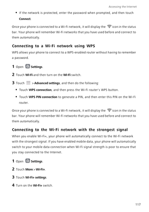 Page 124Accessing the Internet  
117
• If the network is protected, enter the password when prompted, and then touch 
Connect.
Once your phone is connected to a Wi-Fi network, it will display the  icon in the status 
bar. Your phone will remember Wi-Fi networks that you have used before and connect to 
them automatically.
Connecting to a Wi-Fi network using WPS
WPS allows your phone to connect to a WPS-enabled router without having to remember 
a password.
1 Open Settings.
2 Touch Wi-Fi and then turn on the...