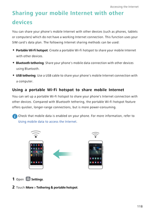 Page 125Accessing the Internet  
118
Sharing your mobile Internet with other 
devices
You can share your phones mobile Internet with other devices (such as phones, tablets 
or computers) which do not have a working Internet connection. This function uses your 
SIM cards data plan. The following Internet sharing methods can be used:
• Portable Wi-Fi hotspot: Create a portable Wi-Fi hotspot to share your mobile Internet 
with other devices.
• Bluetooth tethering: Share your phones mobile data connection with other...