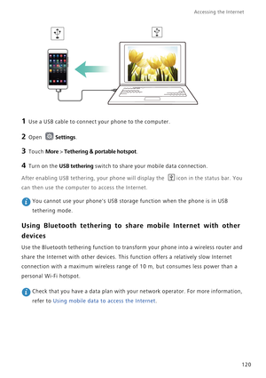 Page 127Accessing the Internet  
120
1 Use a USB cable to connect your phone to the computer.
2 Open Settings.
3 Touch More > Tethering & portable hotspot.
4 Turn on the USB tethering switch to share your mobile data connection.
After enabling USB tethering, your phone will display the icon in the status bar. You 
can then use the computer to access the Internet.
 You cannot use your phones USB storage function when the phone is in USB 
tethering mode.
Using Bluetooth tethering to share mobile Internet with...