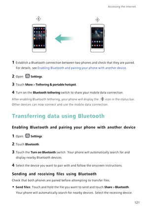 Page 128Accessing the Internet  
121
1 Establish a Bluetooth connection between two phones and check that they are paired. 
For details, see 
Enabling Bluetooth and pairing your phone with another device.
2 Open Settings.
3 Touch More > Tethering & portable hotspot.
4 Turn on the Bluetooth tethering switch to share your mobile data connection.
After enabling Bluetooth tethering, your phone will display the icon in the status bar. 
Other devices can now connect and use the mobile data connection.
Transferring...