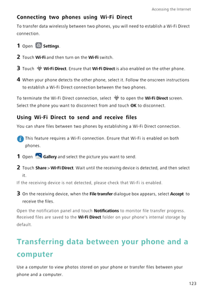 Page 130Accessing the Internet  
123
Connecting two phones using Wi-Fi Direct
To transfer data wirelessly between two phones, you will need to establish a Wi-Fi Direct 
connection.
1 Open Settings.
2 Touch Wi-Fi and then turn on the Wi-Fi switch.
3 Touch Wi-Fi Direct. Ensure that Wi-Fi Direct is also enabled on the other phone.
4 When your phone detects the other phone, select it. Follow the onscreen instructions 
to establish a Wi-Fi Direct connection between the two phones.
To terminate the Wi-Fi Direct...