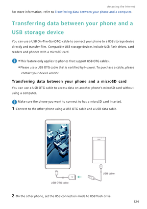 Page 131Accessing the Internet  
124 For more information, refer to Transferring data between your phone and a computer.
Transferring data between your phone and a 
USB storage device
You can use a USB On-The-Go (OTG) cable to connect your phone to a USB storage device 
directly and transfer files. Compatible USB storage devices include USB flash drives, card 
readers and phones with a microSD card.
 
•This feature only applies to phones that support USB OTG cables.
•Please use a USB OTG cable that is certified...