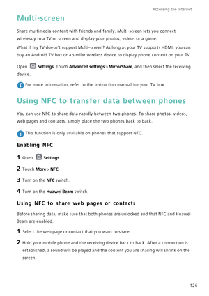 Page 133Accessing the Internet  
126
Multi-screen
Share multimedia content with friends and family. Multi-screen lets you connect 
wirelessly to a TV or screen and display your photos, videos or a game.
What if my TV doesnt support Multi-screen? As long as your TV supports HDMI, you can 
buy an Android TV box or a similar wireless device to display phone content on your TV.
Open 
Settings. Touch Advanced settings > MirrorShare, and then select the receiving 
device.
 For more information, refer to the...