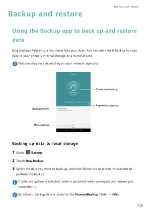 Page 135Backup and restore  
128
Backup and restore
Using the Backup app to back up and restore 
data
Easy backups help ensure you never lose your data. You can use a local backup to copy 
data to your phones internal storage or a microSD card.
 Features may vary depending on your network operator.
Backing up data to local storage
1 Open Backup.
2 Touch New backup
3 Select the data you want to back up, and then follow the onscreen instructions to 
perform the backup.
 If data encryption is selected, enter a...