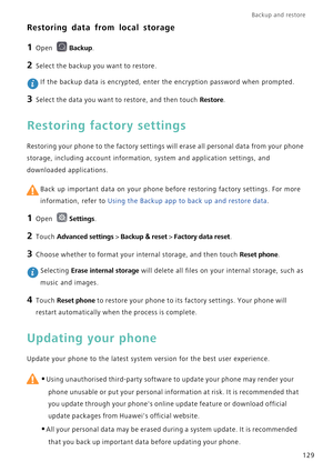 Page 136Backup and restore  
129
Restoring data from local storage
1 Open Backup.
2 Select the backup you want to restore.
 If the backup data is encrypted, enter the encryption password when prompted.
3 Select the data you want to restore, and then touch Restore.
Restoring factory settings
Restoring your phone to the factory settings will erase all personal data from your phone 
storage, including account information, system and application settings, and 
downloaded applications.
 Back up important data on your...