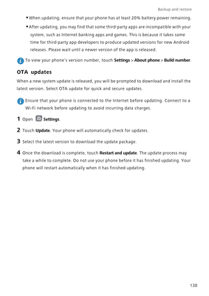 Page 137Backup and restore  
130
•When updating, ensure that your phone has at least 20% battery power remaining.
•After updating, you may find that some third-party apps are incompatible with your 
system, such as Internet banking apps and games. This is because it takes some 
time for third-party app developers to produce updated versions for new Android 
releases. Please wait until a newer version of the app is released.
 To view your phones version number, touch Settings > About phone > Build number.
OTA...