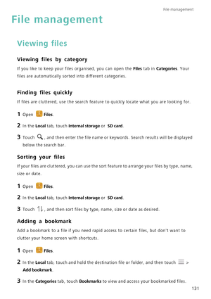 Page 138File management 
131
File management
Viewing files
Viewing files by category
If you like to keep your files organised, you can open the Files tab in Categories. Your 
files are automatically sorted into different categories.
Finding files quickly
If files are cluttered, use the search feature to quickly locate what you are looking for.
1 Open Files.
2 In the Local tab, touch Internal storage or  SD card.
3 Touch , and then enter the file name or keywords. Search results will be displayed 
below the...