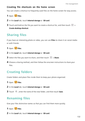 Page 139File management 
132
Creating file shortcuts on the home screen
You can create a shortcut to frequently-used files on the home screen for easy access.
1 Open Files.
2 In the Local tab, touch Internal storage or  SD card.
3 Touch and hold on the file you want to create a shortcut for, and then touch  > 
Create desktop shortcut.
Sharing files
If you have an interesting photo or video, you can use Files to share it on social media 
or with friends.
1 Open Files.
2 In the Local tab, touch Internal storage or...