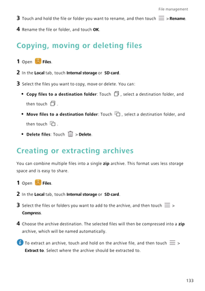 Page 140File management 
133
3 Touch and hold the file or folder you want to rename, and then touch  > Rename.
4 Rename the file or folder, and touch OK.
Copying, moving or deleting files
1 Open Files.
2 In the Local tab, touch Internal storage or  SD card.
3 Select the files you want to copy, move or delete. You can:
• Copy files to a destination folder: Touch , select a destination folder, and 
then touch .
• Move files to a destination folder: Touch , select a destination folder, and 
then touch .
• Delete...