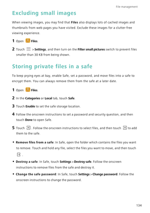 Page 141File management 
134
Excluding small images
When viewing images, you may find that Files also displays lots of cached images and 
thumbnails from web pages you have visited. Exclude these images for a clutter-free 
viewing experience.
1 Open Files.
2 Touch  > Settings, and then turn on the Filter small pictures switch to prevent files 
smaller than 30 KB from being shown.
Storing private files in a safe
To keep prying eyes at bay, enable Safe, set a password, and move files into a safe to 
encrypt them....